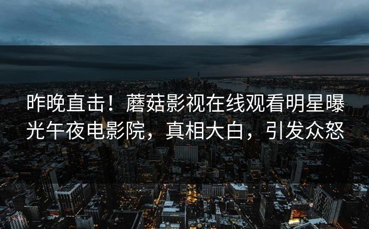 昨晚直击！蘑菇影视在线观看明星曝光午夜电影院，真相大白，引发众怒