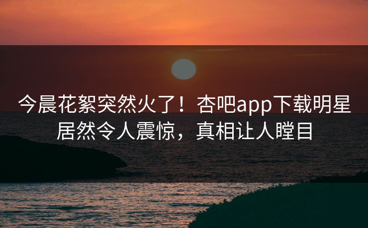 今晨花絮突然火了！杏吧app下载明星居然令人震惊，真相让人瞠目