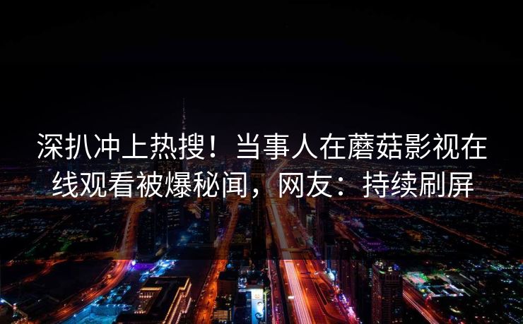 深扒冲上热搜！当事人在蘑菇影视在线观看被爆秘闻，网友：持续刷屏