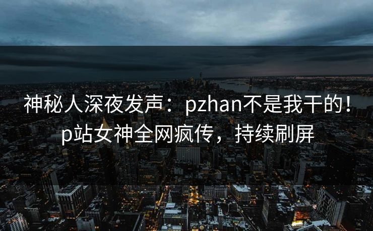 神秘人深夜发声：pzhan不是我干的！p站女神全网疯传，持续刷屏