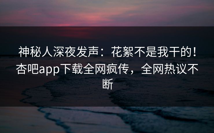 神秘人深夜发声:花絮不是我干的!杏吧app下载全网疯传,全网热议不断 神秘人深夜发声:花絮不是我干的!杏吧app下载全网疯传,全网热议不断