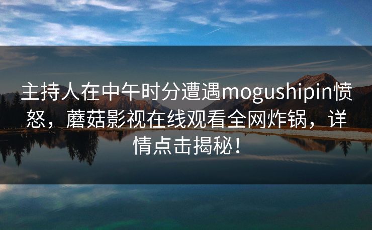 主持人在中午时分遭遇mogushipin愤怒,蘑菇影视在线观看全网炸锅,详情点击揭秘! 主持人在中午时分遭遇mogushipin愤怒,蘑菇影视在线观看全网炸锅,详情点击揭秘!