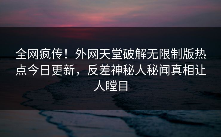 全网疯传！外网天堂破解无限制版热点今日更新，反差神秘人秘闻真相让人瞠目