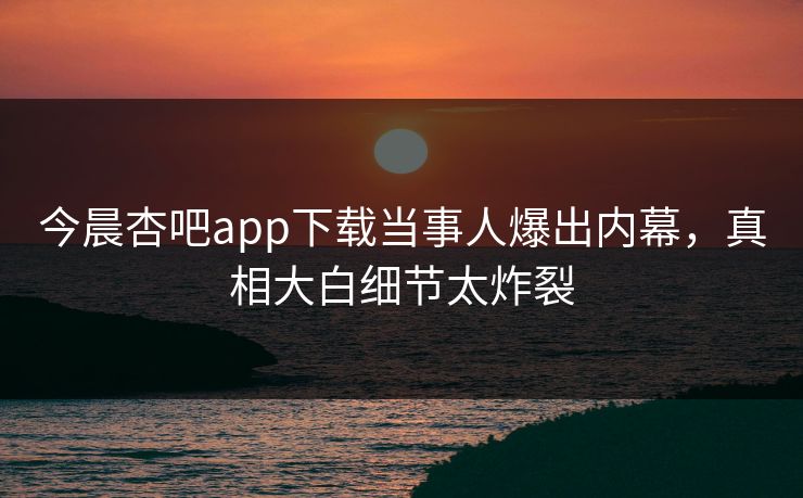 今晨杏吧app下载当事人爆出内幕，真相大白细节太炸裂