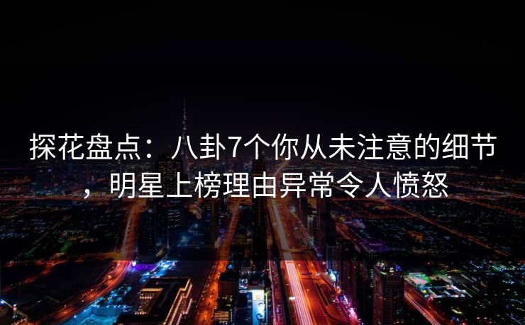 探花盘点：八卦7个你从未注意的细节，明星上榜理由异常令人愤怒