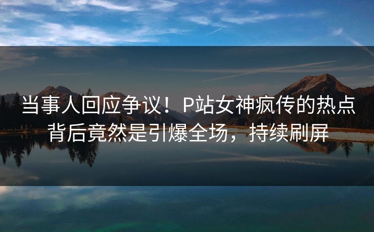 当事人回应争议！P站女神疯传的热点背后竟然是引爆全场，持续刷屏