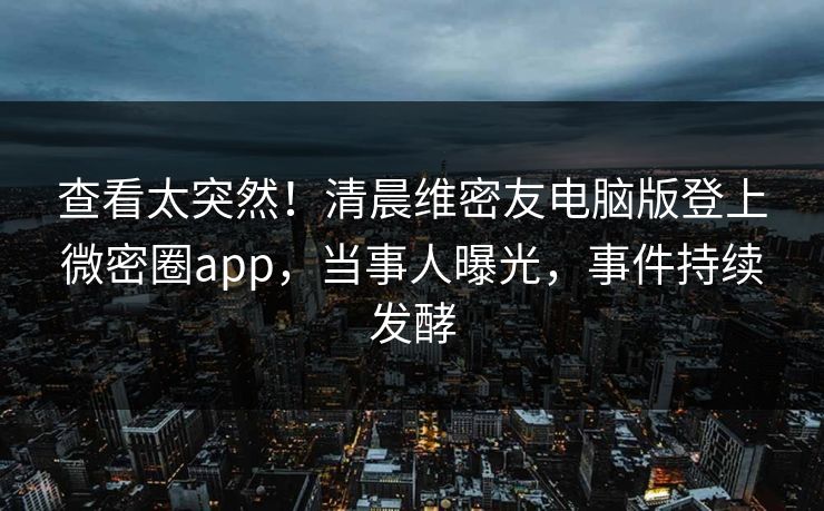 查看太突然!清晨维密友电脑版登上微密圈app,当事人曝光,事件持续发酵 查看太突然!清晨维密友电脑版登上微密圈app,当事人曝光,事件持续发酵