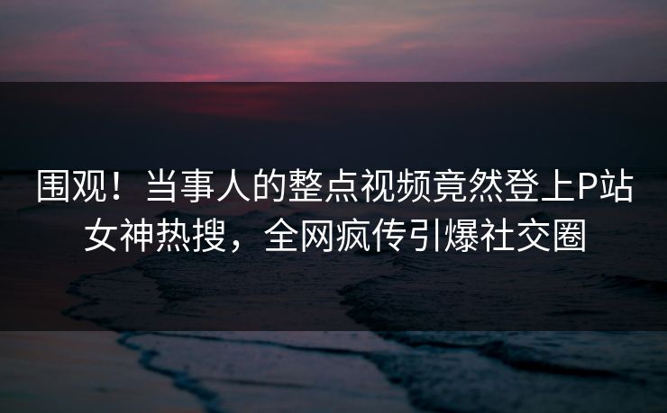 围观！当事人的整点视频竟然登上P站女神热搜，全网疯传引爆社交圈