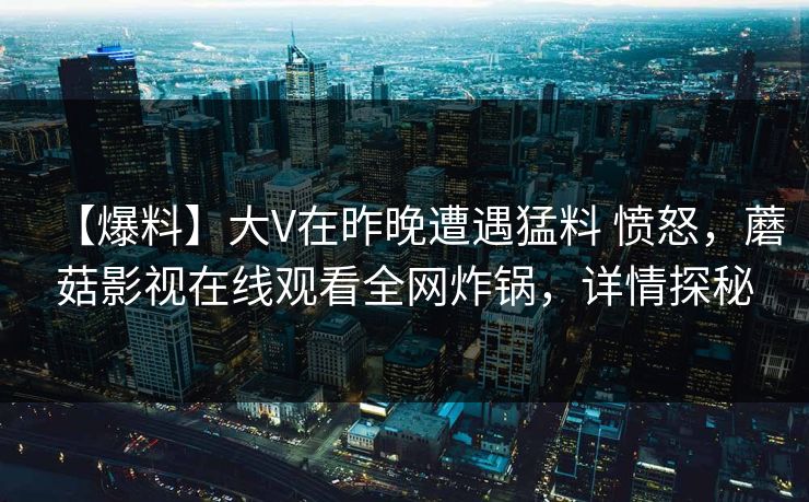 【爆料】大V在昨晚遭遇猛料 愤怒,蘑菇影视在线观看全网炸锅,详情探秘 【爆料】大V在昨晚遭遇猛料 愤怒,蘑菇影视在线观看全网炸锅,详情探秘