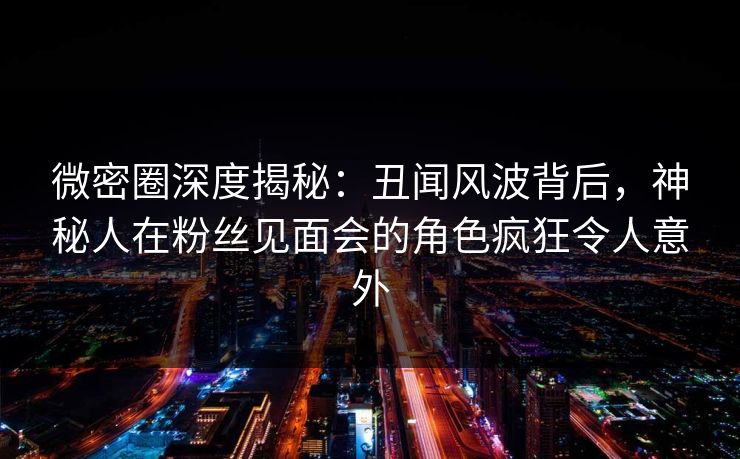 微密圈深度揭秘:丑闻风波背后,神秘人在粉丝见面会的角色疯狂令人意外 微密圈深度揭秘:丑闻风波背后,神秘人在粉丝见面会的角色疯狂令人意外
