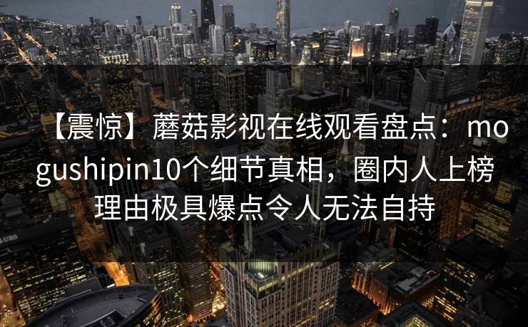 【震惊】蘑菇影视在线观看盘点:mogushipin10个细节真相,圈内人上榜理由极具爆点令人无法自持 【震惊】蘑菇影视在线观看盘点:mogushipin10个细节真相,圈内人上榜理由极具爆点令人无法自持