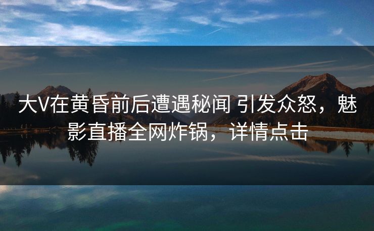 大V在黄昏前后遭遇秘闻 引发众怒,魅影直播全网炸锅,详情点击 大V在黄昏前后遭遇秘闻 引发众怒,魅影直播全网炸锅,详情点击