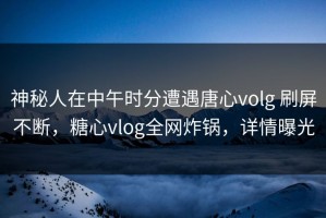 神秘人在中午时分遭遇唐心volg 刷屏不断，糖心vlog全网炸锅，详情曝光