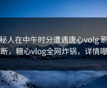 神秘人在中午时分遭遇唐心volg 刷屏不断，糖心vlog全网炸锅，详情曝光
