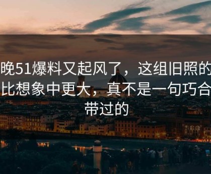 昨晚51爆料又起风了，这组旧照的后劲比想象中更大，真不是一句巧合能带过的