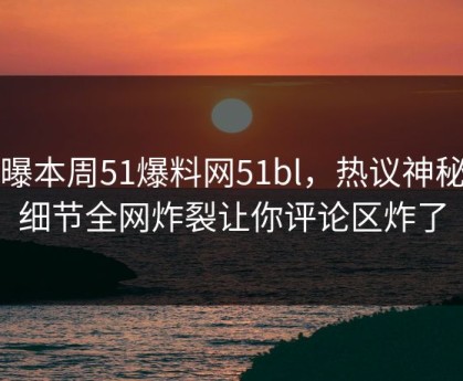 网曝本周51爆料网51bl，热议神秘人细节全网炸裂让你评论区炸了