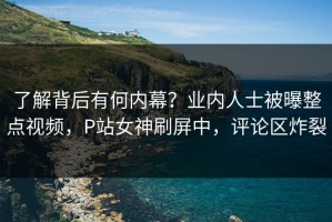 了解背后有何内幕？业内人士被曝整点视频，P站女神刷屏中，评论区炸裂