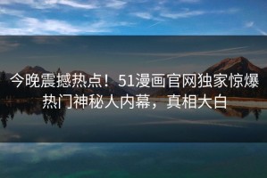 今晚震撼热点！51漫画官网独家惊爆热门神秘人内幕，真相大白