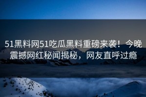 51黑料网51吃瓜黑料重磅来袭！今晚震撼网红秘闻揭秘，网友直呼过瘾