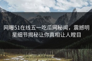 网曝51在线五一吃瓜网秘闻，震撼明星细节揭秘让你真相让人瞠目
