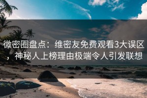 微密圈盘点：维密友免费观看3大误区，神秘人上榜理由极端令人引发联想