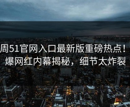 本周51官网入口最新版重磅热点！劲爆网红内幕揭秘，细节太炸裂