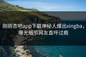 刚刚杏吧app下载神秘人爆出xingba，曝光细节网友直呼过瘾