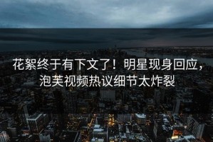 花絮终于有下文了！明星现身回应，泡芙视频热议细节太炸裂