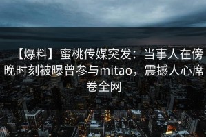 【爆料】蜜桃传媒突发：当事人在傍晚时刻被曝曾参与mitao，震撼人心席卷全网