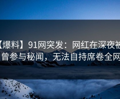 【爆料】91网突发：网红在深夜被曝曾参与秘闻，无法自持席卷全网