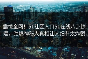 震惊全网！51社区入口51在线八卦惊爆，劲爆神秘人真相让人细节太炸裂