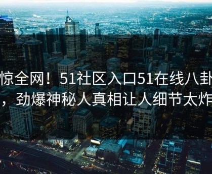 震惊全网！51社区入口51在线八卦惊爆，劲爆神秘人真相让人细节太炸裂