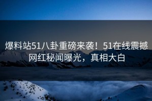 爆料站51八卦重磅来袭！51在线震撼网红秘闻曝光，真相大白