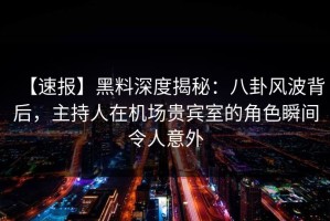 【速报】黑料深度揭秘：八卦风波背后，主持人在机场贵宾室的角色瞬间令人意外