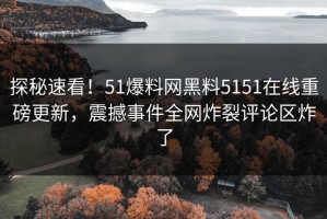探秘速看！51爆料网黑料5151在线重磅更新，震撼事件全网炸裂评论区炸了