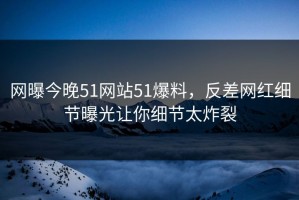 网曝今晚51网站51爆料，反差网红细节曝光让你细节太炸裂
