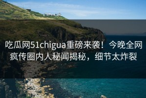 吃瓜网51chigua重磅来袭！今晚全网疯传圈内人秘闻揭秘，细节太炸裂