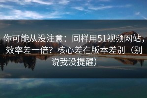 你可能从没注意：同样用51视频网站，效率差一倍？核心差在版本差别（别说我没提醒）