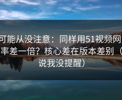 你可能从没注意：同样用51视频网站，效率差一倍？核心差在版本差别（别说我没提醒）