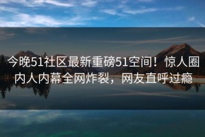 今晚51社区最新重磅51空间！惊人圈内人内幕全网炸裂，网友直呼过瘾
