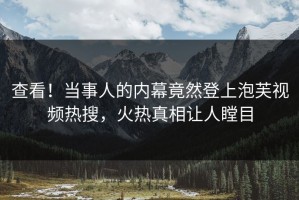 查看！当事人的内幕竟然登上泡芙视频热搜，火热真相让人瞠目