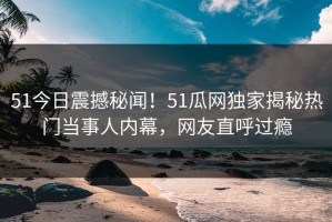 51今日震撼秘闻！51瓜网独家揭秘热门当事人内幕，网友直呼过瘾