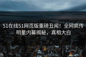 51在线51网页版重磅丑闻！全网疯传明星内幕揭秘，真相大白