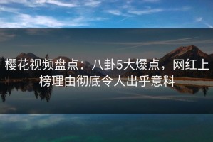 樱花视频盘点：八卦5大爆点，网红上榜理由彻底令人出乎意料