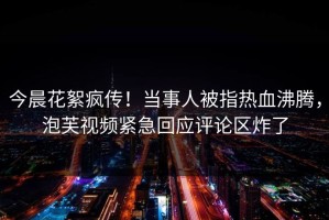 今晨花絮疯传！当事人被指热血沸腾，泡芙视频紧急回应评论区炸了