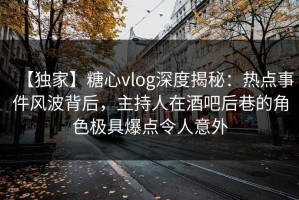 【独家】糖心vlog深度揭秘：热点事件风波背后，主持人在酒吧后巷的角色极具爆点令人意外