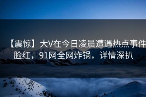【震惊】大V在今日凌晨遭遇热点事件脸红，91网全网炸锅，详情深扒