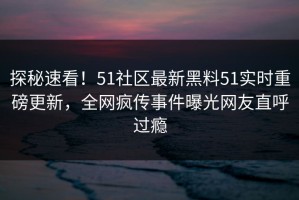探秘速看！51社区最新黑料51实时重磅更新，全网疯传事件曝光网友直呼过瘾