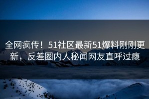 全网疯传！51社区最新51爆料刚刚更新，反差圈内人秘闻网友直呼过瘾