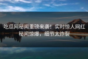 吃瓜网秘闻重磅来袭！实时惊人网红秘闻惊爆，细节太炸裂